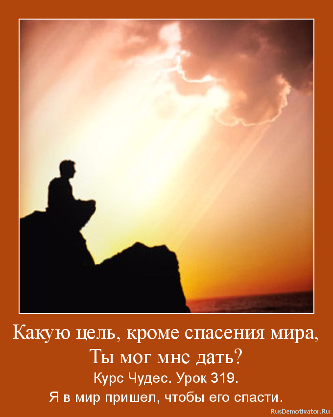 Какую цель, кроме спасения мира,
Ты мог мне дать? - Курс Чудес. Урок 319.
Я в мир пришел, чтобы его спасти. Какую цель, кроме спасения мира,
Ты мог мне дать? - Курс Чудес. Урок 319.
Я в мир пришел, чтобы его спасти.