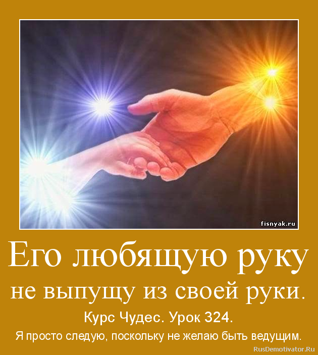 Его любящую руку
не выпущу из своей руки. - Курс Чудес. Урок 324.
Я просто следую, поскольку не желаю быть ведущим. Его любящую руку
не выпущу из своей руки. - Курс Чудес. Урок 324.
Я просто следую, поскольку не желаю быть ведущим.