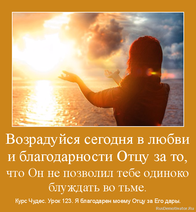 Возрадуйся сегодня в любви
и благодарности Отцу за то,
что Он не позволил тебе одиноко
блуждать во тьме. - Курс Чудес. Урок 123. Я благодарен моему Отцу за Его дары. Возрадуйся сегодня в любви
и благодарности Отцу за то,
что Он не позволил тебе одиноко
блуждать во тьме. - Курс Чудес. Урок 123. Я благодарен моему Отцу за Его дары.