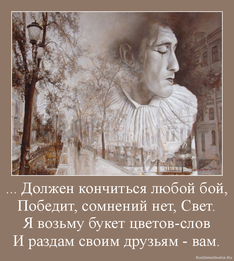 ... Должен кончиться любой бой,
Победит, сомнений нет, Свет.
Я возьму букет цветов-слов
И раздам своим друзьям - вам. ... Должен кончиться любой бой,
Победит, сомнений нет, Свет.
Я возьму букет цветов-слов
И раздам своим друзьям - вам.
