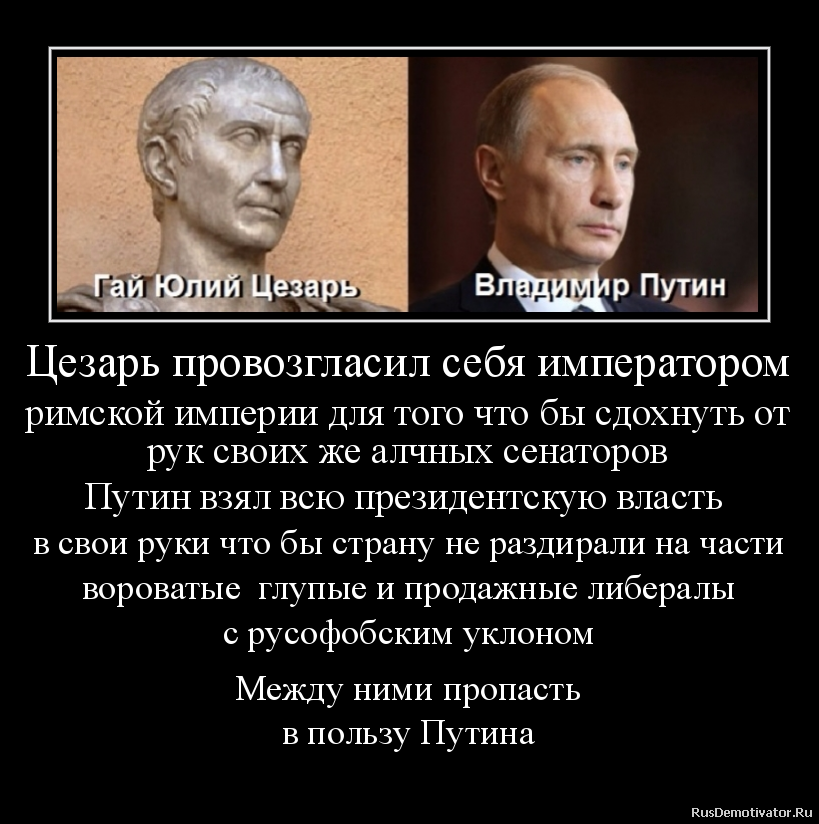 Цезарь провозгласил себя императором
римской империи для того что бы сдохнуть от
рук своих же алчных сенаторов
Путин взял всю президентскую власть
в свои руки что бы страну не раздирали на части
вороватые глупые и продажные либералы
с русофобским уклоном
Между ними пропасть
в пользу Путина Цезарь провозгласил себя императором
римской империи для того что бы сдохнуть от
рук своих же алчных сенаторов
Путин взял всю президентскую власть
в свои руки что бы страну не раздирали на части
вороватые глупые и продажные либералы
с русофобским уклоном
Между ними пропасть
в пользу Путина