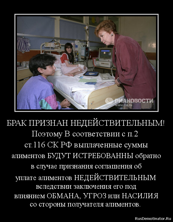 БРАК ПРИЗНАН НЕДЕЙСТВИТЕЛЬНЫМ!
Поэтому В соответствии с п.2
ст.116 СК РФ выплаченные суммы
алиментов БУДУТ ИСТРЕБОВАННЫ обратно
в случае признания соглашения об
уплате алиментов НЕДЕЙСТВИТЕЛЬНЫМ
вследствии заключения его под
влиянием ОБМАНА, УГРОЗ или НАСИЛИЯ
со стороны получателя алиментов. БРАК ПРИЗНАН НЕДЕЙСТВИТЕЛЬНЫМ!
Поэтому В соответствии с п.2
ст.116 СК РФ выплаченные суммы
алиментов БУДУТ ИСТРЕБОВАННЫ обратно
в случае признания соглашения об
уплате алиментов НЕДЕЙСТВИТЕЛЬНЫМ
вследствии заключения его под
влиянием ОБМАНА, УГРОЗ или НАСИЛИЯ
со стороны получателя алиментов.