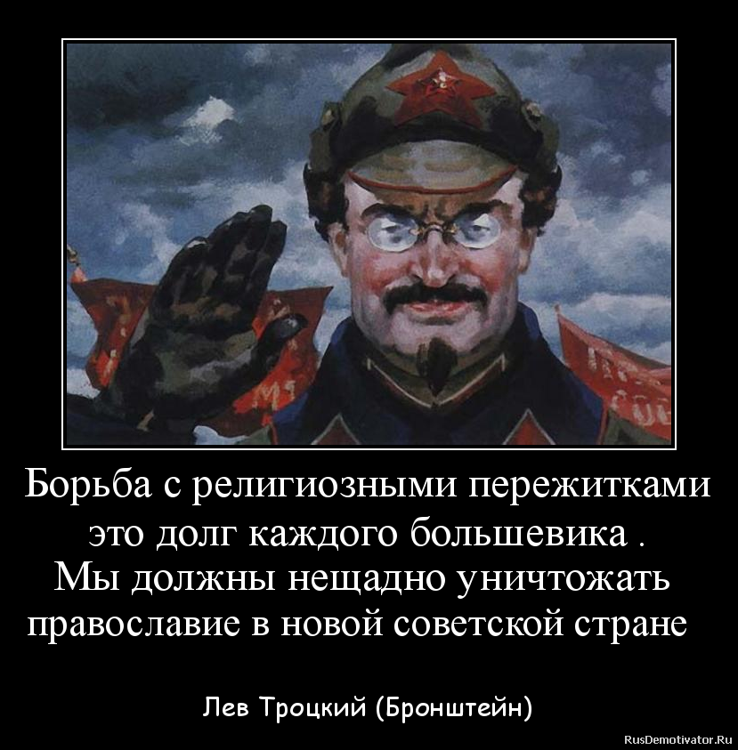 Борьба с религиозными пережитками
это долг каждого большевика .
Мы должны нещадно уничтожать
православие в новой советской стране
- Лев Троцкий (Бронштейн) Борьба с религиозными пережитками
это долг каждого большевика .
Мы должны нещадно уничтожать
православие в новой советской стране
- Лев Троцкий (Бронштейн)