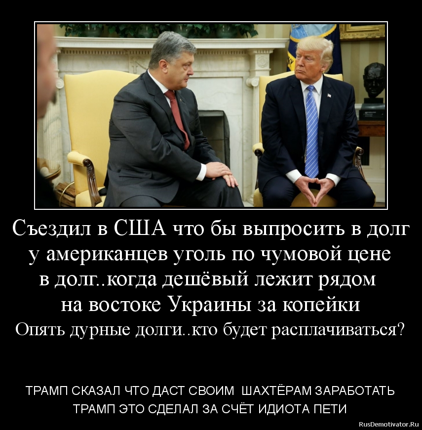 Съездил в США что бы выпросить в долг
у американцев уголь по чумовой цене
в долг..когда дешёвый лежит рядом
на востоке Украины за копейки
Опять дурные долги..кто будет расплачиваться?
- ТРАМП СКАЗАЛ ЧТО ДАСТ СВОИМ ШАХТЁРАМ ЗАРАБОТАТЬ
ТРАМП ЭТО СДЕЛАЛ ЗА СЧЁТ ИДИОТА ПЕТИ Съездил в США что бы выпросить в долг
у американцев уголь по чумовой цене
в долг..когда дешёвый лежит рядом
на востоке Украины за копейки
Опять дурные долги..кто будет расплачиваться?
- ТРАМП СКАЗАЛ ЧТО ДАСТ СВОИМ ШАХТЁРАМ ЗАРАБОТАТЬ
ТРАМП ЭТО СДЕЛАЛ ЗА СЧЁТ ИДИОТА ПЕТИ