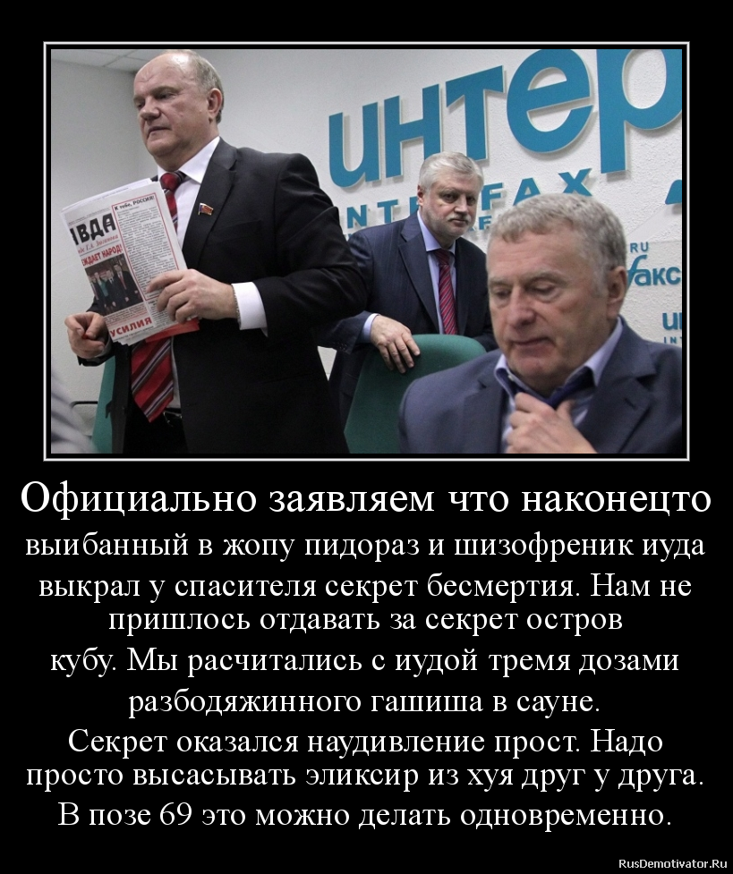 Официально заявляем что наконецто
выибанный в жопу пидораз и шизофреник иуда
выкрал у спасителя секрет бесмертия. Нам не
пришлось отдавать за секрет остров
кубу. Мы расчитались с иудой тремя дозами
разбодяжинного гашиша в сауне.
Секрет оказался наудивление прост. Надо
просто высасывать эликсир из хуя друг у друга.
В позе 69 это можно делать одновременно. Официально заявляем что наконецто
выибанный в жопу пидораз и шизофреник иуда
выкрал у спасителя секрет бесмертия. Нам не
пришлось отдавать за секрет остров
кубу. Мы расчитались с иудой тремя дозами
разбодяжинного гашиша в сауне.
Секрет оказался наудивление прост. Надо
просто высасывать эликсир из хуя друг у друга.
В позе 69 это можно делать одновременно.