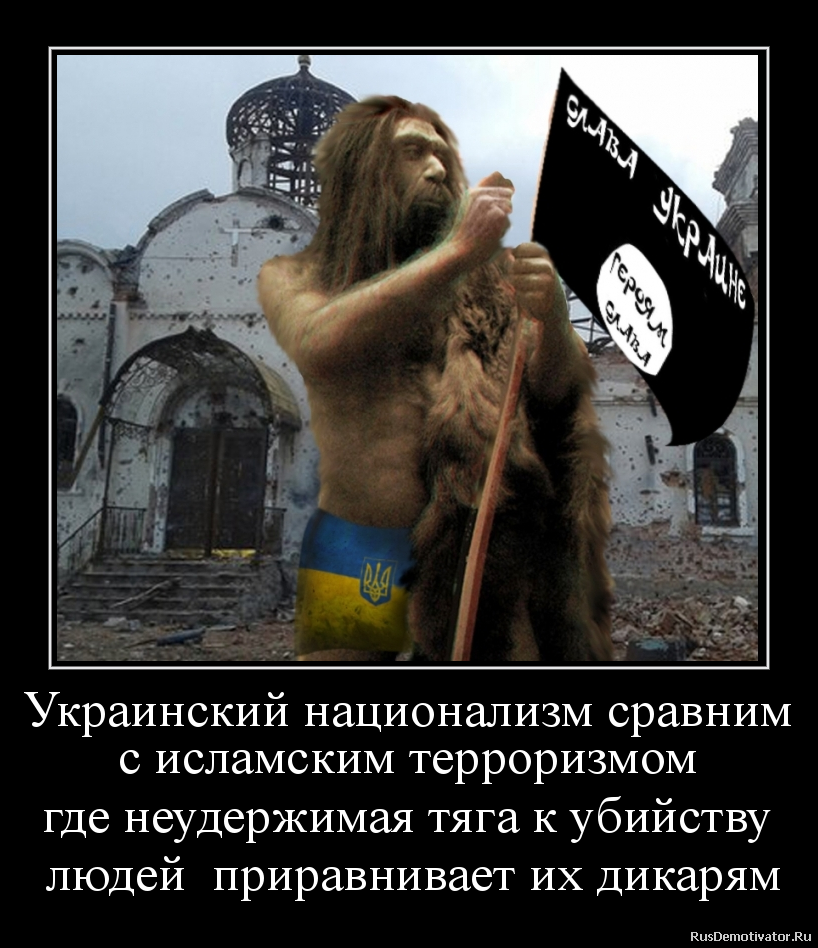 Украинский национализм сравним
с исламским терроризмом
где неудержимая тяга к убийству
людей приравнивает их дикарям Украинский национализм сравним
с исламским терроризмом
где неудержимая тяга к убийству
людей приравнивает их дикарям