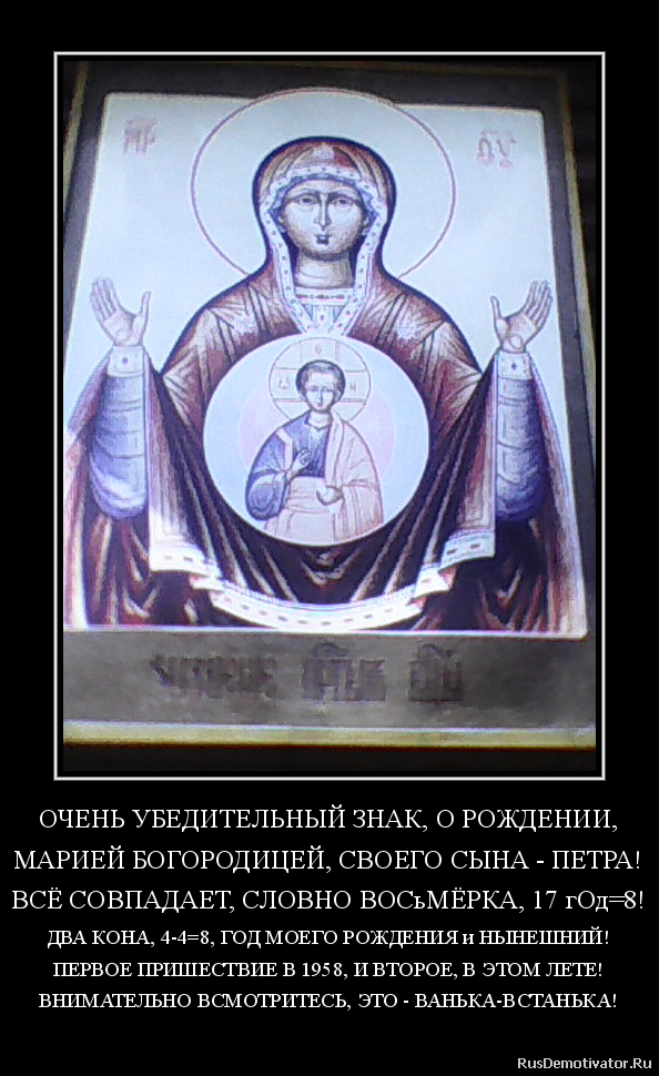 ОЧЕНЬ УБЕДИТЕЛЬНЫЙ ЗНАК, О РОЖДЕНИИ,
МАРИЕЙ БОГОРОДИЦЕЙ, СВОЕГО СЫНА - ПЕТРА!
ВСЁ СОВПАДАЕТ, СЛОВНО ВОСьМЁРКА, 17 гОд=8!
ДВА КОНА, 4-4=8, ГОД МОЕГО РОЖДЕНИЯ и НЫНЕШНИЙ!
ПЕРВОЕ ПРИШЕСТВИЕ В 1958, И ВТОРОЕ, В ЭТОМ ЛЕТЕ!
ВНИМАТЕЛЬНО ВСМОТРИТЕСЬ, ЭТО - ВАНЬКА-ВСТАНЬКА!
ОЧЕНЬ УБЕДИТЕЛЬНЫЙ ЗНАК, О РОЖДЕНИИ,
МАРИЕЙ БОГОРОДИЦЕЙ, СВОЕГО СЫНА - ПЕТРА!
ВСЁ СОВПАДАЕТ, СЛОВНО ВОСьМЁРКА, 17 гОд=8!
ДВА КОНА, 4-4=8, ГОД МОЕГО РОЖДЕНИЯ и НЫНЕШНИЙ!
ПЕРВОЕ ПРИШЕСТВИЕ В 1958, И ВТОРОЕ, В ЭТОМ ЛЕТЕ!
ВНИМАТЕЛЬНО ВСМОТРИТЕСЬ, ЭТО - ВАНЬКА-ВСТАНЬКА!