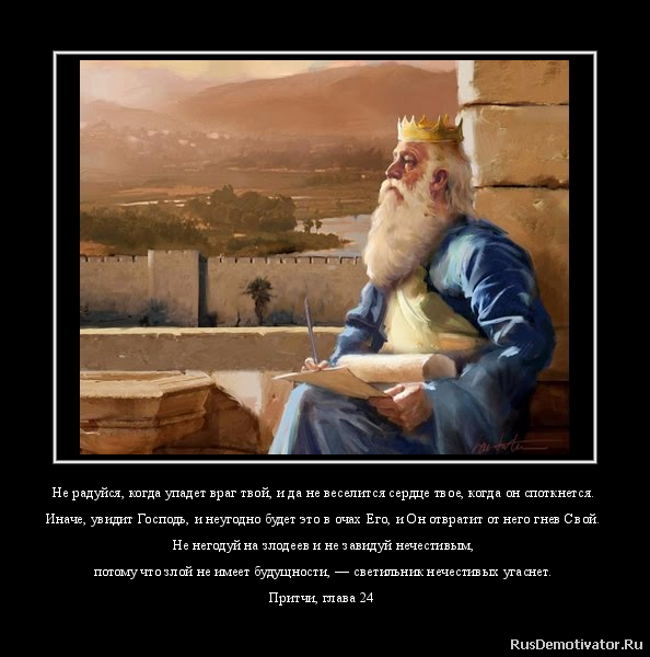 Не радуйся, когда упадет враг твой, и да не веселится сердце твое, когда он споткнется.
Иначе, увидит Господь, и неугодно будет это в очах Его, и Он отвратит от него гнев Свой.
Не негодуй на злодеев и не завидуй нечестивым,
потому что злой не имеет будущности, — светильник нечестивых угаснет.
Притчи, глава 24 Не радуйся, когда упадет враг твой, и да не веселится сердце твое, когда он споткнется.
Иначе, увидит Господь, и неугодно будет это в очах Его, и Он отвратит от него гнев Свой.
Не негодуй на злодеев и не завидуй нечестивым,
потому что злой не имеет будущности, — светильник нечестивых угаснет.
Притчи, глава 24