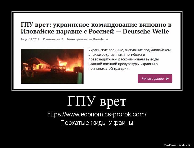 ГПУ врет - https://www.economics-prorok.com/
Порхатые жиды Украины
Участник боевых действий в Иловайске Александр Дейнега заявил, что украинское командование виновно в гибели своих солдат наравне с российской стороной. Ведь захваченные в плен российские солдаты сообщили, что они два дня ждали выхода украинцев именно тем маршрутом, на котором произошел их расстрел из тяжелого вооружения.
«То есть, у них было время и возможность «незаметно» зайти на десятки километров вглубь украинской территории, окопаться и еще несколько дней ждать, пока нас выведут на расстрел. Однако бездействие наших командиров и Генерального штаба прокуратура не рассматривает», — сказал Дейнега.
Просчеты командования
Как разведчик, который одним из первых вошел в Иловайск, другой участник боевых действий в составе добровольческого батальона «Донбасс» Игорь Байрак убежден, что украинские военные могли не только избежать расстрела, но и держать оборону на занятых ими позициях в Иловайске «так же долго, как в Донецком аэропорту». Однако они получили приказ выходить из города по «зеленому коридору» под гарантии безопасности от российских офицеров.
Байрак отметил, что согласно полученным приказам, украинцы выстроились для выхода из окружения в две колонны, двигавшиеся разными маршрутами. Одна — в основном из служащих вооруженных сил. Другая — исключительно из добровольческих батальонов с легким стрелковым оружием и без какого-либо боевого прикрытия. Это наводит на мысль о запланированном заранее уничтожении добровольцев, не исключил разведчик.
Юрист Центра стратегических дел Украинского Хельсинкского союза по правам человека Алина Павлюк призвала власти провести эффективное расследование Иловайских событий. «Поскольку к Иловайской операции были привлечены подразделения как Нацгвардии, так и МВД, и армии — это расследование должно проводиться комплексно и независимо от каждой из этих структур», — сказала она. По ее мнению, прокуратуре следует взять показания у всех участников этой операции, чтобы иметь полную картину событий.
Прецедент Назарова
Адвокаты и правозащитники пообещали, что они организуют массовую подачу потерпевшими заявлений в прокуратуру об уголовных правонарушениях командования. Они не исключили, что в последнее время в Украине победила презумпция невиновности генералов, о которой заговорили после осуждения в марте этого года за служебную халатность генерала Виктора Назарова, виновного в том, что пророссийские сепаратисты сбили в июле 2014 года в Луганске украинский военно-транспортный самолет Ил-76.
Экс-начальник Генштаба вооруженных сил Украины, генерал-полковник Анатолий Лопата в интервью DW заявил, что он категорически против привлечения к ответственности высшего командования. «Обвинять конкретного генерала — это же позор! Его можно обвинить в чем угодно, но не в том, что он выполняет приказы и защищает государство», — сказал Лопата.
Руководитель киевского Центра военно-правовых исследований Александр Мусиенко не исключил, что высшее руководство Украины намеренно прикрывает ошибки командования. Он напомнил, что первым заявил о том, что судить генералов нельзя, президент Украины Петр Порошенко. «Никто из высшего руководства не хочет, чтобы какой-либо генерал дал показания, что ему поступали указания «сверху», — сказал эксперт. В то же время офицеров среднего и низшего звена без проблем привлекают к ответственности и судят, напомнил Мусиенко.
***
Напомню, нардеп Семен Семенченко на прошлой неделе также с большим возмущением прокомментировал отчет Генпрокуратуры об окончании расследования дела по Иловайску. «Я, как участник событий, заявляю о том, что ПРОКУРАТУРА ВРЕТ! Я не буду участвовать в их «игрищах» и не буду знакомиться с делом в «закрытом режиме». Такую возможность предоставили ТОЛЬКО народным депутатам Украины. Не буду по двум причинам. Первая — я буду знакомиться с делом наровне со всеми пострадавшими, только вместе с родственниками живых и погибших, ребятами, которые прошли через Иловайск. Закрытие дела для «обычных граждан Украины» — преступление», — написал тогда он.
Два дня заявил о том, что власть врет насчет Иловайска, и военный эксперт, главред «Цензора.нет» Юрий Бутусов.
ГПУ врет - https://www.economics-prorok.com/
Порхатые жиды Украины
Участник боевых действий в Иловайске Александр Дейнега заявил, что украинское командование виновно в гибели своих солдат наравне с российской стороной. Ведь захваченные в плен российские солдаты сообщили, что они два дня ждали выхода украинцев именно тем маршрутом, на котором произошел их расстрел из тяжелого вооружения.
«То есть, у них было время и возможность «незаметно» зайти на десятки километров вглубь украинской территории, окопаться и еще несколько дней ждать, пока нас выведут на расстрел. Однако бездействие наших командиров и Генерального штаба прокуратура не рассматривает», — сказал Дейнега.
Просчеты командования
Как разведчик, который одним из первых вошел в Иловайск, другой участник боевых действий в составе добровольческого батальона «Донбасс» Игорь Байрак убежден, что украинские военные могли не только избежать расстрела, но и держать оборону на занятых ими позициях в Иловайске «так же долго, как в Донецком аэропорту». Однако они получили приказ выходить из города по «зеленому коридору» под гарантии безопасности от российских офицеров.
Байрак отметил, что согласно полученным приказам, украинцы выстроились для выхода из окружения в две колонны, двигавшиеся разными маршрутами. Одна — в основном из служащих вооруженных сил. Другая — исключительно из добровольческих батальонов с легким стрелковым оружием и без какого-либо боевого прикрытия. Это наводит на мысль о запланированном заранее уничтожении добровольцев, не исключил разведчик.
Юрист Центра стратегических дел Украинского Хельсинкского союза по правам человека Алина Павлюк призвала власти провести эффективное расследование Иловайских событий. «Поскольку к Иловайской операции были привлечены подразделения как Нацгвардии, так и МВД, и армии — это расследование должно проводиться комплексно и независимо от каждой из этих структур», — сказала она. По ее мнению, прокуратуре следует взять показания у всех участников этой операции, чтобы иметь полную картину событий.
Прецедент Назарова
Адвокаты и правозащитники пообещали, что они организуют массовую подачу потерпевшими заявлений в прокуратуру об уголовных правонарушениях командования. Они не исключили, что в последнее время в Украине победила презумпция невиновности генералов, о которой заговорили после осуждения в марте этого года за служебную халатность генерала Виктора Назарова, виновного в том, что пророссийские сепаратисты сбили в июле 2014 года в Луганске украинский военно-транспортный самолет Ил-76.
Экс-начальник Генштаба вооруженных сил Украины, генерал-полковник Анатолий Лопата в интервью DW заявил, что он категорически против привлечения к ответственности высшего командования. «Обвинять конкретного генерала — это же позор! Его можно обвинить в чем угодно, но не в том, что он выполняет приказы и защищает государство», — сказал Лопата.
Руководитель киевского Центра военно-правовых исследований Александр Мусиенко не исключил, что высшее руководство Украины намеренно прикрывает ошибки командования. Он напомнил, что первым заявил о том, что судить генералов нельзя, президент Украины Петр Порошенко. «Никто из высшего руководства не хочет, чтобы какой-либо генерал дал показания, что ему поступали указания «сверху», — сказал эксперт. В то же время офицеров среднего и низшего звена без проблем привлекают к ответственности и судят, напомнил Мусиенко.
***
Напомню, нардеп Семен Семенченко на прошлой неделе также с большим возмущением прокомментировал отчет Генпрокуратуры об окончании расследования дела по Иловайску. «Я, как участник событий, заявляю о том, что ПРОКУРАТУРА ВРЕТ! Я не буду участвовать в их «игрищах» и не буду знакомиться с делом в «закрытом режиме». Такую возможность предоставили ТОЛЬКО народным депутатам Украины. Не буду по двум причинам. Первая — я буду знакомиться с делом наровне со всеми пострадавшими, только вместе с родственниками живых и погибших, ребятами, которые прошли через Иловайск. Закрытие дела для «обычных граждан Украины» — преступление», — написал тогда он.
Два дня заявил о том, что власть врет насчет Иловайска, и военный эксперт, главред «Цензора.нет» Юрий Бутусов.