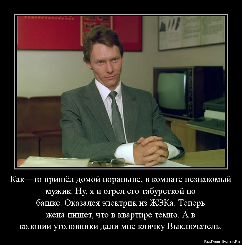 Как—то пришёл домой пораньше, в комнате незнакомый
мужик. Ну, я и огрел его табуреткой по
башке. Оказался электрик из ЖЭКа. Теперь
жена пишет, что в квартире темно. А в
колонии уголовники дали мне кличку Выключатель. Как—то пришёл домой пораньше, в комнате незнакомый
мужик. Ну, я и огрел его табуреткой по
башке. Оказался электрик из ЖЭКа. Теперь
жена пишет, что в квартире темно. А в
колонии уголовники дали мне кличку Выключатель.