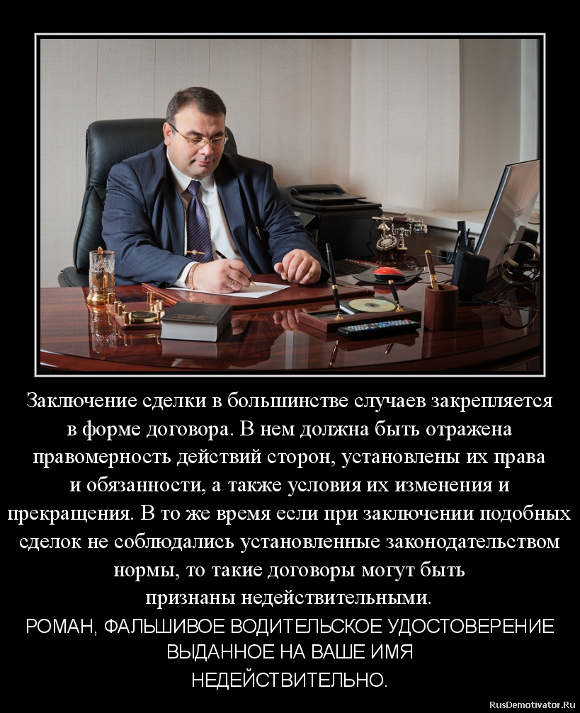 Заключение сделки в большинстве случаев закрепляется
в форме договора. В нем должна быть отражена
правомерность действий сторон, установлены их права
и обязанности, а также условия их изменения и
прекращения. В то же время если при заключении подобных
сделок не соблюдались установленные законодательством
нормы, то такие договоры могут быть
признаны недействительными. - РОМАН, ФАЛЬШИВОЕ ВОДИТЕЛЬСКОЕ УДОСТОВЕРЕНИЕ
ВЫДАННОЕ НА ВАШЕ ИМЯ
НЕДЕЙСТВИТЕЛЬНО. Заключение сделки в большинстве случаев закрепляется
в форме договора. В нем должна быть отражена
правомерность действий сторон, установлены их права
и обязанности, а также условия их изменения и
прекращения. В то же время если при заключении подобных
сделок не соблюдались установленные законодательством
нормы, то такие договоры могут быть
признаны недействительными. - РОМАН, ФАЛЬШИВОЕ ВОДИТЕЛЬСКОЕ УДОСТОВЕРЕНИЕ
ВЫДАННОЕ НА ВАШЕ ИМЯ
НЕДЕЙСТВИТЕЛЬНО.