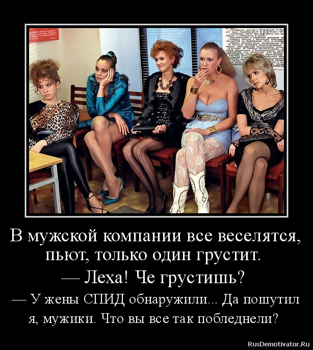 В мужской компании все веселятся,
пьют, только один грустит.
— Леха! Че грустишь?
— У жены СПИД обнаружили... Да пошутил
я, мужики. Что вы все так побледнели? В мужской компании все веселятся,
пьют, только один грустит.
— Леха! Че грустишь?
— У жены СПИД обнаружили... Да пошутил
я, мужики. Что вы все так побледнели?