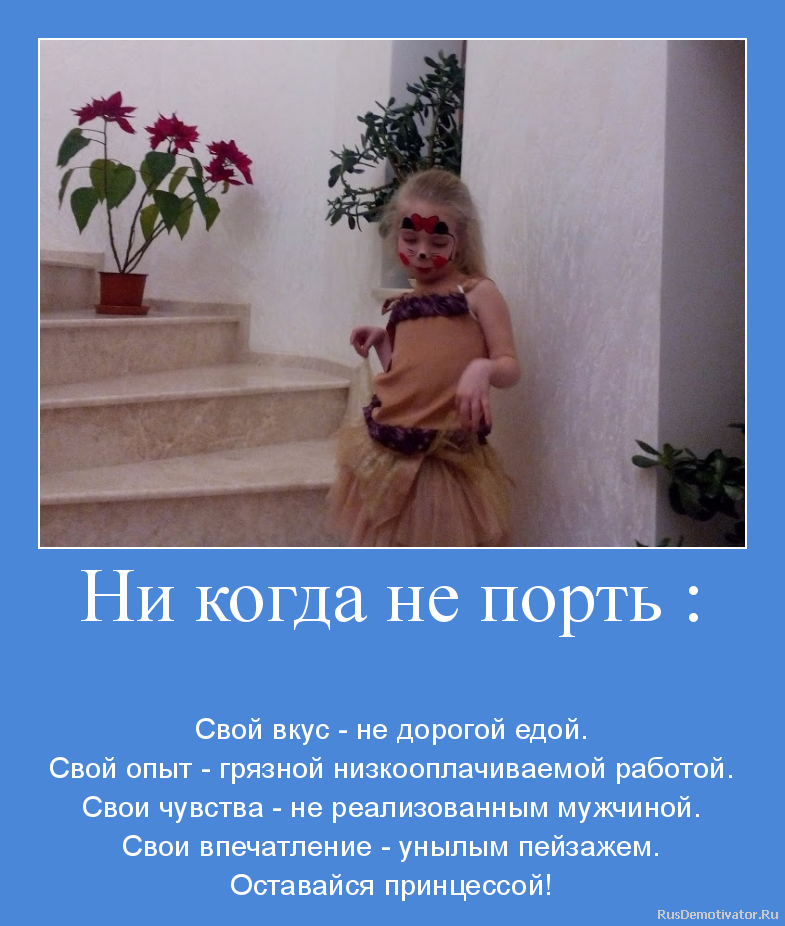 Ни когда не порть :
- Свой вкус - не дорогой едой.
Свой опыт - грязной низкооплачиваемой работой.
Свои чувства - не реализованным мужчиной.
Свои впечатление - унылым пейзажем.
Оставайся принцессой! Ни когда не порть :
- Свой вкус - не дорогой едой.
Свой опыт - грязной низкооплачиваемой работой.
Свои чувства - не реализованным мужчиной.
Свои впечатление - унылым пейзажем.
Оставайся принцессой!