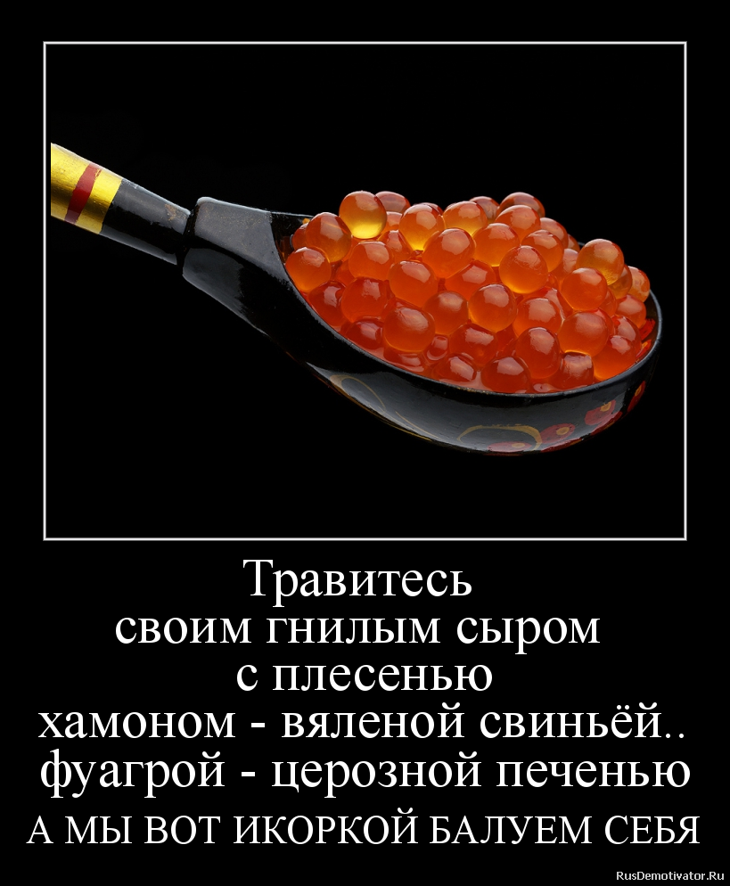 Травитесь
своим гнилым сыром
с плесенью
хамоном - вяленой свиньёй..
фуагрой - церозной печенью
А МЫ ВОТ ИКОРКОЙ БАЛУЕМ СЕБЯ - Травитесь
своим гнилым сыром
с плесенью
хамоном - вяленой свиньёй..
фуагрой - церозной печенью
А МЫ ВОТ ИКОРКОЙ БАЛУЕМ СЕБЯ -