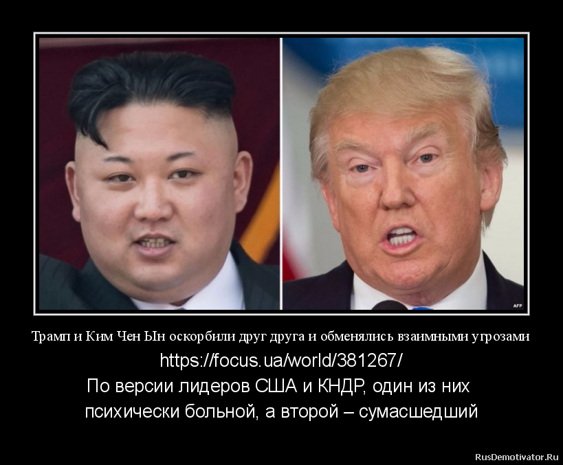 Трамп и Ким Чен Ын оскорбили друг друга и обменялись взаимными угрозами - https://focus.ua/world/381267/
По версии лидеров США и КНДР, один из них
психически больной, а второй – сумасшедший
Президент США Дональд Трамп заявил, что Трамп и Ким Чен Ын оскорбили друг друга и обменялись взаимными угрозами - https://focus.ua/world/381267/
По версии лидеров США и КНДР, один из них
психически больной, а второй – сумасшедший
Президент США Дональд Трамп заявил, что