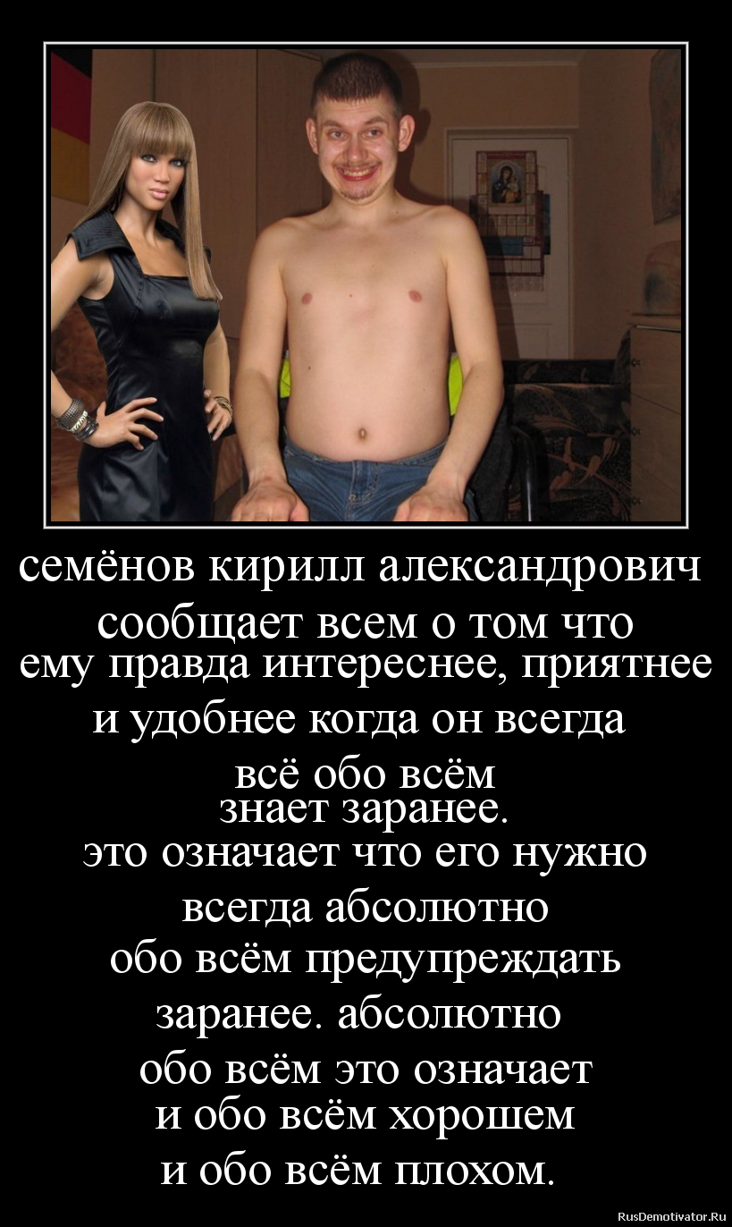 семёнов кирилл александрович
сообщает всем о том что
ему правда интереснее, приятнее
и удобнее когда он всегда
всё обо всём
знает заранее.
это означает что его нужно
всегда абсолютно
обо всём предупреждать
заранее. абсолютно
обо всём это означает
и обо всём хорошем
и обо всём плохом. семёнов кирилл александрович
сообщает всем о том что
ему правда интереснее, приятнее
и удобнее когда он всегда
всё обо всём
знает заранее.
это означает что его нужно
всегда абсолютно
обо всём предупреждать
заранее. абсолютно
обо всём это означает
и обо всём хорошем
и обо всём плохом.
