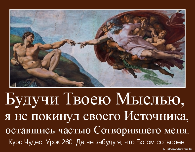 Будучи Твоею Мыслью,
я не покинул своего Источника,
оставшись частью Сотворившего меня. - Курс Чудес. Урок 260. Да не забуду я, что Богом сотворен. Будучи Твоею Мыслью,
я не покинул своего Источника,
оставшись частью Сотворившего меня. - Курс Чудес. Урок 260. Да не забуду я, что Богом сотворен.
